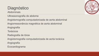 Diagnóstico
Abdominais
Ultrassonografia de abdome
Angiotomografia computadorizada de aorta abdominal
Angiorressonância magnética de aorta abdominal
Angiografia
Torácicos
Radiografia de tórax
Angiotomografia computadorizada de aorta torácica
Angiografia
Ecocardiograma
 