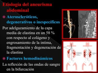 Etiología del aneurisma
abdominal
 Ateroscleróticos,

degenerativos o inespecíficos
Por adelgazamiento de la capa
media de elastina en un 58 %
con respecto al colágeno y
engrosamiento de la intima,
fragmentación y degeneración de
la elastina
 Factores hemodinámicos

La reflexión de las ondas de sangre
en la bifurcación

 