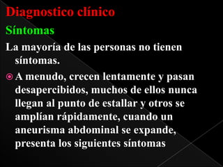 Diagnostico clínico
Síntomas
La mayoría de las personas no tienen
síntomas.
 A menudo, crecen lentamente y pasan
desapercibidos, muchos de ellos nunca
llegan al punto de estallar y otros se
amplían rápidamente, cuando un
aneurisma abdominal se expande,
presenta los siguientes síntomas

 