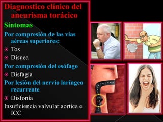 Diagnostico clínico del
aneurisma torácico
Síntomas
Por compresión de las vías
aéreas superiores:
 Tos
 Disnea
Por compresión del esófago
 Disfagia
Por lesión del nervio laríngeo
recurrente
 Disfonía
Insuficiencia valvular aortica e
ICC

 
