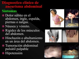 Diagnostico clínico de
aneurisma abdominal
Síntomas
 Dolor

súbito en el
abdomen, ingle, espalda,
piernas o nalgas.
 Náusea y vómito.
 Rigidez de los músculos
del abdomen.
 Hinchazón o abultamiento
en un área del abdomen.
 Tumoración abdominal
pulsátil palpable
 Hipotensión

 