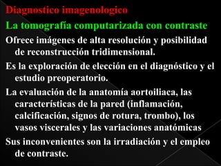 Diagnostico imagenologico
La tomografía computarizada con contraste
Ofrece imágenes de alta resolución y posibilidad
de reconstrucción tridimensional.
Es la exploración de elección en el diagnóstico y el
estudio preoperatorio.
La evaluación de la anatomía aortoiliaca, las
características de la pared (inflamación,
calcificación, signos de rotura, trombo), los
vasos viscerales y las variaciones anatómicas
Sus inconvenientes son la irradiación y el empleo
de contraste.

 