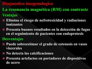 Diagnostico imagenologico
La resonancia magnética (RM) con contraste
Ventajas
Elimina el riesgo de nefrotoxicidad y radiaciones
ionizantes
 Presenta buenos resultados en la detección de fugas
en el seguimiento de pacientes con endoprotesis


Desventajas
Puede sobreestimar el grado de estenosis en vasos
viscerales
 No detecta las calcificaciones
 Presenta artefactos en portadores de dispositivos
de acero


 