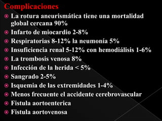Complicaciones
La rotura aneurismática tiene una mortalidad
global cercana 90%
 Infarto de miocardio 2-8%
 Respiratorias 8-12% la neumonía 5%
 Insuficiencia renal 5-12% con hemodiálisis 1-6%
 La trombosis venosa 8%
 Infección de la herida < 5%
 Sangrado 2-5%
 Isquemia de las extremidades 1-4%
 Menos frecuente el accidente cerebrovascular
 Fistula aortoenterica
 Fistula aortovenosa


 