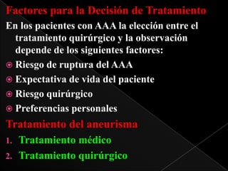 Factores para la Decisión de Tratamiento
En los pacientes con AAA la elección entre el
tratamiento quirúrgico y la observación
depende de los siguientes factores:
 Riesgo de ruptura del AAA
 Expectativa de vida del paciente
 Riesgo quirúrgico
 Preferencias personales

Tratamiento del aneurisma
Tratamiento médico
2. Tratamiento quirúrgico
1.

 