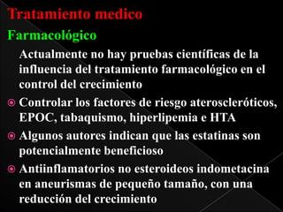 Tratamiento medico
Farmacológico
Actualmente no hay pruebas científicas de la
influencia del tratamiento farmacológico en el
control del crecimiento
 Controlar los factores de riesgo ateroscleróticos,
EPOC, tabaquismo, hiperlipemia e HTA
 Algunos autores indican que las estatinas son
potencialmente beneficioso
 Antiinflamatorios no esteroideos indometacina
en aneurismas de pequeño tamaño, con una
reducción del crecimiento

 