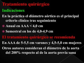 Tratamiento quirúrgico
Indicaciones
En la práctica el diámetro aórtico es el principal
criterio clínico tras seguimiento
 Anual en AAA < 4,0 cm
 Semestral en los de 4,0-4,9 cm

El tratamiento quirúrgico se recomienda
En AAA de 5-5,5 cm varones y 4,5-5,0 cm mujeres
Otros autores consideran el diámetro de la aorta
del 200% respecto al de la aorta previa sana

 