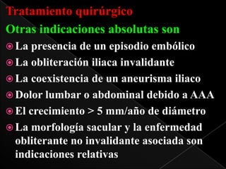 Tratamiento quirúrgico
Otras indicaciones absolutas son
 La

presencia de un episodio embólico
 La obliteración iliaca invalidante
 La coexistencia de un aneurisma iliaco
 Dolor lumbar o abdominal debido a AAA
 El crecimiento > 5 mm/año de diámetro
 La morfología sacular y la enfermedad
obliterante no invalidante asociada son
indicaciones relativas

 