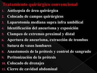 Tratamiento quirúrgico convencional
Antisepsia de área quirúrgica
2. Colocado de campos quirúrgicos
3. Laparotomía mediana supra infra umbilical
4. Identificación del aneurisma y exposición
5. Clampeo de extremos proximal y distal
6. Apertura de aneurisma, extracción de trombos
7. Sutura de vasos lumbares
8. Anastomosis de la prótesis y control de sangrado
9. Peritonización de la prótesis
10. Colocado de drenajes
11. Cierre de cavidad abdominal
1.

 