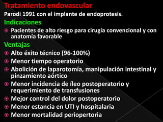 Tratamiento endovascular
Parodi 1991 con el implante de endoprotesis.

Indicaciones


Pacientes de alto riesgo para cirugía convencional y con
anatomía favorable

Ventajas
Alto éxito técnico (96-100%)
 Menor tiempo operatorio
 Abolición de laparotomía, manipulación intestinal y
pinzamiento aórtico
 Menor incidencia de íleo postoperatorio y
requerimiento de transfusiones
 Mejor control del dolor postoperatorio
 Menor estancia en UTI y hospitalaria
 Menor mortalidad periopertoria


 