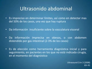 Ultrasonido abdominalEs el método de elección en un paciente con sospechaTiene una sensibilidad de casi el 100%, permite realizar mediciones en plano longitudinal y transverso, con una variabilidad de 0.6 cmNo es invasivo, no requiere medio de contraste, es accesible, seguroEs un estudio operador – dependienteDa información insuficiente para plantear la cirugía de reconstrucciónUltrasound Crin 3 (2008)83–91