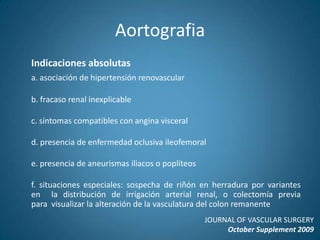 AortografiaNo debe ser de uso rutinario; no define el tamaño real del aneurisma debido a trombos intramurales que restringen el contraste a la parte central de la luz aórticaÚtil en pacientes > 50 años con historia familiar de aneurismas  aórticos (familiares de primer grado)Útil en pacientes > 65 años con enfermedad vascular periférica, (mayor incidencia de aneurisma aórtico en pacientes con  aneurismas de arterias periféricas)JOURNAL OF VASCULAR SURGERYOctober Supplement 2009