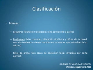 ClasificaciónFormas:Saculares (Dilatación localizada a una porción de la pared)Fusiformes (Mas comunes, dilatación simétrica y difusa de la pared, con alta tendencia a tener trombos en su interior que estrechan la luz aórtica)Reloj de arena (Dos áreas de dilatación focal, divididas por aorta normal)JOURNAL OF VASCULAR SURGERYOctober Supplement 2009