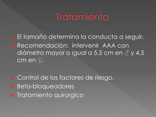 El tamaño determina la conducta a seguir.
 Recomendación: intervenir AAA con
diámetro mayor o igual a 5,5 cm en ♂ y 4,5
cm en ♀.
 Control de los factores de riesgo.
 Beta-bloqueadores
 Tratamiento quirúrgico
 