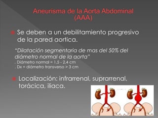  Se deben a un debilitamiento progresivo
de la pared aortica.
“Dilatación segmentaria de mas del 50% del
diámetro normal de la aorta”
. Diámetro normal = 1,5 - 2,4 cm
. Dx = diámetro transverso > 3 cm
 Localización: infrarrenal, suprarrenal,
torácica, iliaca.
 