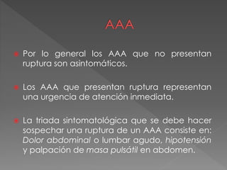  Por lo general los AAA que no presentan
ruptura son asintomáticos.
 Los AAA que presentan ruptura representan
una urgencia de atención inmediata.
 La triada sintomatológica que se debe hacer
sospechar una ruptura de un AAA consiste en:
Dolor abdominal o lumbar agudo, hipotensión
y palpación de masa pulsátil en abdomen.
 