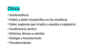 Clínica
• Asintomáticos
• Fiebre y dolor inespecífico en los micóticos
• Dolor anginoso que irradia a espalda o epigastrio
• Insuficiencia aortica
• Disfonia, disnea o estridor
• Disfagia y hematemesis
• Tromboembolia
 
