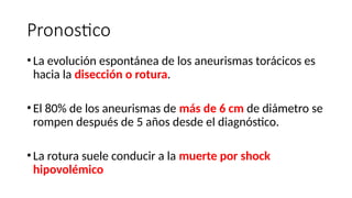 Pronostico
• La evolución espontánea de los aneurismas torácicos es
hacia la disección o rotura.
• El 80% de los aneurismas de más de 6 cm de diámetro se
rompen después de 5 años desde el diagnóstico.
• La rotura suele conducir a la muerte por shock
hipovolémico
 