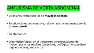 ANEURISMA DE AORTA ABDOMINAL
• Estos aneurismas son los de mayor incidencia.
• Su etiología es degenerativa, relacionada generalmente con la
aterosclerosis.
• Asintomáticos
• Diagnóstico casual en el transcurso de exploraciones de
imagen por otros motivos (digestivos, urológicos, ortopédicos
o ginecológicos, entre otros)
 