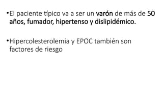 •El paciente típico va a ser un varón de más de 50
años, fumador, hipertenso y dislipidémico.
•Hipercolesterolemia y EPOC también son
factores de riesgo
 