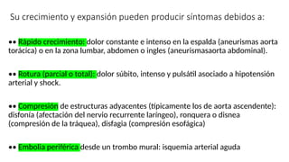 Su crecimiento y expansión pueden producir síntomas debidos a:
•• Rápido crecimiento: dolor constante e intenso en la espalda (aneurismas aorta
torácica) o en la zona lumbar, abdomen o ingles (aneurismasaorta abdominal).
•• Rotura (parcial o total): dolor súbito, intenso y pulsátil asociado a hipotensión
arterial y shock.
•• Compresión de estructuras adyacentes (típicamente los de aorta ascendente):
disfonía (afectación del nervio recurrente laríngeo), ronquera o disnea
(compresión de la tráquea), disfagia (compresión esofágica)
•• Embolia periférica desde un trombo mural: isquemia arterial aguda
 