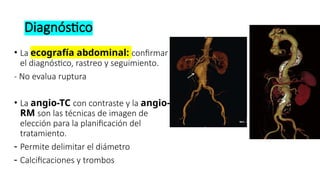 Diagnóstico
• La ecografía abdominal: confirmar
el diagnóstico, rastreo y seguimiento.
- No evalua ruptura
• La angio-TC con contraste y la angio-
RM son las técnicas de imagen de
elección para la planificación del
tratamiento.
- Permite delimitar el diámetro
- Calcificaciones y trombos
 