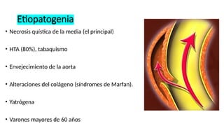 Etiopatogenia
• Necrosis quística de la media (el principal)
• HTA (80%), tabaquismo
• Envejecimiento de la aorta
• Alteraciones del colágeno (síndromes de Marfan).
• Yatrógena
• Varones mayores de 60 años
 