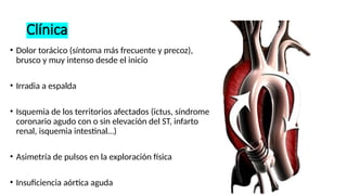 Clínica
• Dolor torácico (síntoma más frecuente y precoz),
brusco y muy intenso desde el inicio
• Irradia a espalda
• Isquemia de los territorios afectados (ictus, síndrome
coronario agudo con o sin elevación del ST, infarto
renal, isquemia intestinal…)
• Asimetría de pulsos en la exploración física
• Insuficiencia aórtica aguda
 
