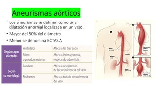 Aneurismas aórticos
• Los aneurismas se definen como una
dilatación anormal localizada en un vaso.
• Mayor del 50% del diámetro
• Menor se denomina ECTASIA
 