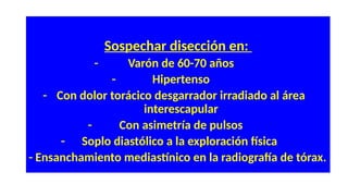 Sospechar disección en:
- Varón de 60-70 años
- Hipertenso
- Con dolor torácico desgarrador irradiado al área
interescapular
- Con asimetría de pulsos
- Soplo diastólico a la exploración física
- Ensanchamiento mediastínico en la radiografía de tórax.
 