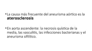 •La causa más frecuente del aneurisma aórtico es la
aterosclerosis
•En aorta ascendente: la necrosis quística de la
media, las vasculitis, las infecciones bacterianas y el
aneurisma sifilítico.
 