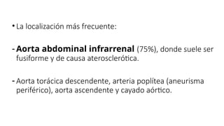 •La localización más frecuente:
- Aorta abdominal infrarrenal (75%), donde suele ser
fusiforme y de causa aterosclerótica.
- Aorta torácica descendente, arteria poplítea (aneurisma
periférico), aorta ascendente y cayado aórtico.
 