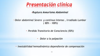 10
Presentación clínica
-Ruptura Aneurisma Abdominal
-Dolor abdominal Severo y continuo Intenso , irradiado Lumbar
( 80% - 100%)
- Perdida Transitoria de Consciencia (50%)
- Dolor a la palpación
- Inestabilidad hemodinámica dependiente de compensación
 