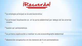 15
*La etiología principal es la aterosclerótica
*La principal localización es en la aorta abdominal por debajo de las arterias
renales
*Suelen ser asintomáticos
*La primera exploración a realizar es una ecocardiografía abdominal
*Abstención terapéutica en los menores de 5 cm asintomáticos
 