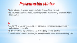 17
Presentación clínica
*Dolor súbito e intenso y a veces pulsátil (expansión o rotura)
*La rotura se desarrolla hacia pleura izquierda o mediastino y cursa con shock e
hipotensión
Dx
*Angio TC o Angioresonancia que además se utilizan para seguimiento y
delimitación el tamaño
*B-bloqueadores especialmente los de marfan y control de HTA
* FR asociados rotura – sind marfan, sexo femenino, dolor, edad avanzada y EPOC
 
