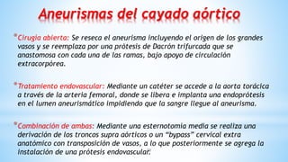 20
Aneurismas del cayado aórtico
*Cirugía abierta: Se reseca el aneurisma incluyendo el origen de los grandes
vasos y se reemplaza por una prótesis de Dacrón trifurcada que se
anastomosa con cada una de las ramas, bajo apoyo de circulación
extracorpórea.
*Tratamiento endovascular: Mediante un catéter se accede a la aorta torácica
a través de la arteria femoral, donde se libera e implanta una endoprótesis
en el lumen aneurismático impidiendo que la sangre llegue al aneurisma.
*Combinación de ambas: Mediante una esternotomía media se realiza una
derivación de los troncos supra aórticos o un “bypass” cervical extra
anatómico con transposición de vasos, a lo que posteriormente se agrega la
instalación de una prótesis endovascular.
 