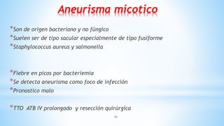 26
Aneurisma micotico
*Son de origen bacteriano y no fúngico
*Suelen ser de tipo sacular especialmente de tipo fusiforme
*Staphylococcus aureus y salmonella
*Fiebre en picos por bacteriemia
*Se detecta aneurisma como foco de infección
*Pronostico malo
*TTO ATB IV prolongado y resección quirúrgica
 