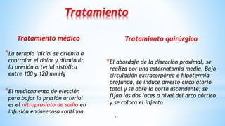 Tratamiento médico
*La terapia inicial se orienta a
controlar el dolor y disminuir
la presión arterial sistólica
entre 100 y 120 mmHg
*El medicamento de elección
para bajar la presión arterial
es el nitroprusiato de sodio en
infusión endovenosa continua.
Tratamiento quirúrgico
*El abordaje de la disección proximal, se
realiza por una esternotomía media, Bajo
circulación extracorpórea e hipotermia
profunda, se induce arresto circulatorio
total y se abre la aorta ascendente; se
fijan las dos luces a nivel del arco aórtico
y se coloca el injerto
33
Tratamiento
 