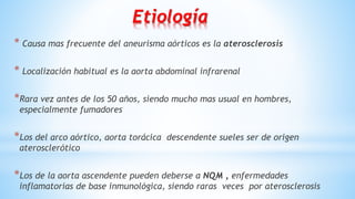 Etiología
* Causa mas frecuente del aneurisma aórticos es la aterosclerosis
* Localización habitual es la aorta abdominal infrarenal
*Rara vez antes de los 50 años, siendo mucho mas usual en hombres,
especialmente fumadores
*Los del arco aórtico, aorta torácica descendente sueles ser de origen
aterosclerótico
*Los de la aorta ascendente pueden deberse a NQM , enfermedades
inflamatorias de base inmunológica, siendo raras veces por aterosclerosis
 