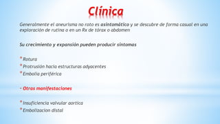 Clínica
Generalmente el aneurisma no roto es asintomático y se descubre de forma casual en una
exploración de rutina o en un Rx de tórax o abdomen
Su crecimiento y expansión pueden producir síntomas
*Rotura
*Protrusión hacia estructuras adyacentes
*Embolia periférica
- Otras manifestaciones
*Insuficiencia valvular aortica
*Embolizacion distal
 