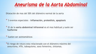 9
Aneurisma de la Aorta Abdominal
Dilatación de mas del 50% del diámetro normal de la aorta
* 3 eventos especiales – inflamación, proteólisis, apoptosis
* El de la aorta abdominal infrarenal es el mas habitual y suele ser
fusiforme
* Suelen ser asintomáticos
*El riesgo de rotura esta relacionado con el diámetro máximo del
aneurisma, HTA, tabaquismo, sexo femenino, síntomas.
 