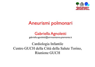 Aneurismi polmonari	


                Gabriella Agnoletti	

          gabriella.agnoletti@oirmsantanna.piemonte.it	


          Cardiologia Infantile
Centro GUCH della Città della Salute Torino,
           Riunione GUCH
 