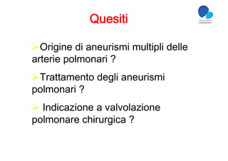 Quesiti

 Origine di aneurismi multipli delle
arterie polmonari ?
 Trattamento degli aneurismi
polmonari ?
  Indicazione a valvolazione
polmonare chirurgica ?
 