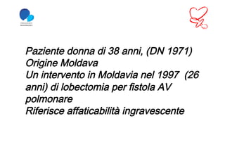Paziente donna di 38 anni, (DN 1971)
Origine Moldava
Un intervento in Moldavia nel 1997 (26
anni) di lobectomia per fistola AV
polmonare
Riferisce affaticabilità ingravescente
 