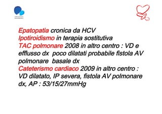 Epatopatia cronica da HCV
Ipotiroidismo in terapia sostitutiva
TAC polmonare 2008 in altro centro : VD e
efflusso dx poco dilatati probabile fistola AV
polmonare basale dx
Cateterismo cardiaco 2009 in altro centro :
VD dilatato, IP severa, fistola AV polmonare
dx, AP : 53/15/27mmHg
 