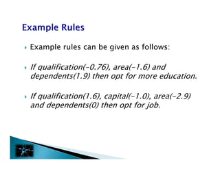    Example rules can be given as follows:

   If qualification(-0.76), area(-1.6) and
    dependents(1.9) then opt f more education.
    d      d      (1 9) h       for        d i

   If qualification(1 6) capital(-1.0), area( 2 9)
       qualification(1.6), capital( 1 0) area(-2.9)
    and dependents(0) then opt for job.
 