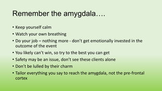 Remember the amygdala….
• Keep yourself calm
• Watch your own breathing
• Do your job – nothing more - don’t get emotional...