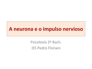 A neurona e o impulso nervioso
Psicoloxía 2º Bach.
IES Pedro Floriani
 