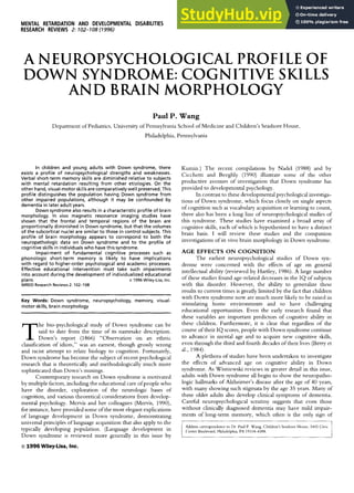 MENTAL RETARDATION AND DEVELOPMENTAL DISABILITIES
RESEARCH REVIEWSzyxwvutsrq
2: zyxwvutsrq
702-708 (7996) zyxwvutsr
A zyxw
NEUROPSYCHOLOGICAL PROFILE OF
DOWN SYNDROME:COGNITIVE SKILLS
AND BRAIN MORPHOLOGY
Paul P. Wang
Department of Pediatrics, University of Pennsylvania School of Medicine and Children’s Seashore House,
Philadelphia, Pennsylvania zyxwv
In children and young adults with Down syndrome, there
exists a profile of neuropsychological strengths and weaknesses.
Verbal short-term memory skills are diminished relative to subjects
with mental retardation resulting from other etiologies. On the
other hand, visual-motor skillsare comparatively well preserved.This
profile distinguishes the population having Down syndrome from
other impaired populations, although it may be confounded by
dementia in later adult years.
Down syndrome also results in a characteristicprofile of brain
morphology. In vivo magnetic resonance imaging studies have
shown that the frontal and temporal regions of the brain are
proportionally diminished in Downsyndrome, but that the volumes
of the subcortical nuclei are similar to those in control subjects.This
profile of brain morphology appears to correspond to both the
neuropathologic data on Down syndrome and to the profile of
cognitive skillsin individuals who havethis syndrome.
Impairment of fundamental cognitive processes such as
phonologic short-term memory is likely t o have implications
with regard to higher-order psychologicaland academic processes.
Effective educational intervention must take such impairments
into account during the development of individualized educational
plans. Q 1996 Wiley-Liss, Inc.
MRDD Research Reviews2: 102-108
~ ~~~~ ~~~~
Key Words: Down syndrome, neuropsychology, memory, visual-
motor skills, brain morphology
he bio-psychological study of Down syndrome can be
said to date from the time of its namesake description.
TDown’s report (1866) “Observation on an ethnic
classification of idiots,” was an earnest, though grossly wrong
and racist attempt to relate biology to cognition. Fortunately,
Down syndrome has become the subject of recent psychological
research that is theoretically and methodologically much more
sophisticated than Down’s musings.
Contemporary research on Down syndrome is motivated
by multiple factors, including the educational care of people who
have the disorder, exploration of the neurologic bases of
cognition, and various theoretical considerations from develop-
mental psychology. Mervis and her colleagues (Mervis, 1990),
for instance, have provided some of the most elegant explications
of language development in Down syndrome, demonstrating
universal principles of language acquisition that also apply to the
typically developing population. (Language development in
Down syndrome is reviewed more generally in this issue by zyxwvu
o1996 Wiley-Liss, Inc.
Kumin.) The recent compilations by Nadel (1988) and by
Cicchetti and Beeghly (1990) illustrate some of the other
productive avenues of investigation that Down syndrome has
provided to developmental psychology.
In contrast to these developmental psychological investiga-
tions of Down syndrome, which focus closely on single aspects
of cognition such as vocabulary acquisition or learning to count,
there also has been a long line of neuropsychological studies of
this syndrome. These studies have examined a broad array of
cognitive skills, each of which is hypothesized to have a distinct
brain basis. I will review these studies and the companion
investigations of in vivo brain morphology in Down syndrome.
AGE EFFECTS O N COGNITION
The earliest neuropsychological studies of Down syn-
drome were concerned with the effects of age on general
intellectual ability (reviewed by Hartley, 1986).A large number
of these studies found age-related decreases in the I Q of subjects
with this disorder. However, the ability to generalize these
results to current times is greatly limited by the fact that children
with Down syndrome now are much more likely to be raised in
stimulating home environments and to have challenging
educational opportunities. Even the early research found that
these variables are important predictors of cognitive ability in
these children. Furthermore, it is clear that regardless of the
course of their I Q scores, people with Down syndrome continue
to advance in mental age and to acquire new cognitive skills,
even through the third and fourth decades of their lives (Berry et
al., 1984).
A plethora of studies have been undertaken to investigate
the effects of advanced age on cognitive ability in Down
syndrome. As Wisniewslu reviews in greater detail in this issue,
adults with Down syndrome all begin to show the neuropatho-
logic hallmarks of Alzheimer’s disease after the age of 40 years,
with many showing such stigmata by the age 35 years. Many of
these older adults also develop clinical symptoms of dementia.
Careful neuropsychological scrutiny suggests that even those
without clinically diagnosed dementia may have mild impair-
ments of long-term memory, which often is the only sign of
Address corrcspondence to Dr Paul P. Wang, Children’s Seashore House, 3405 Civic
Center Boulevard, Philadelphia, PA 19104-4388.
 