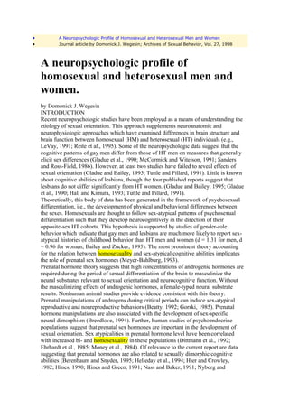 •          A Neuropsychologic Profile of Homosexual and Heterosexual Men and Women
•          Journal article by Domonick J. Wegesin; Archives of Sexual Behavior, Vol. 27, 1998



    A neuropsychologic profile of
    homosexual and heterosexual men and
    women.
    by Domonick J. Wegesin
    INTRODUCTION
    Recent neuropsychologic studies have been employed as a means of understanding the
    etiology of sexual orientation. This approach supplements neuroanatomic and
    neurophysiologic approaches which have examined differences in brain structure and
    brain function between homosexual (HM) and heterosexual (HT) individuals (e.g.,
    LeVay, 1991; Reite et al., 1995). Some of the neuropsychologic data suggest that the
    cognitive patterns of gay men differ from those of HT men on measures that generally
    elicit sex differences (Gladue et al., 1990; McCormick and Witelson, 1991; Sanders
    and Ross-Field, 1986). However, at least two studies have failed to reveal effects of
    sexual orientation (Gladue and Bailey, 1995; Tuttle and Pillard, 1991). Little is known
    about cognitive abilities of lesbians, though the four published reports suggest that
    lesbians do not differ significantly from HT women. (Gladue and Bailey, 1995; Gladue
    et al., 1990; Hall and Kimura, 1993; Tuttle and Pillard, 1991).
    Theoretically, this body of data has been generated in the framework of psychosexual
    differentiation, i.e., the development of physical and behavioral differences between
    the sexes. Homosexuals are thought to follow sex-atypical patterns of psychosexual
    differentiation such that they develop neurocognitively in the direction of their
    opposite-sex HT cohorts. This hypothesis is supported by studies of gender-role
    behavior which indicate that gay men and lesbians are much more likely to report sex-
    atypical histories of childhood behavior than HT men and women (d = 1.31 for men, d
    = 0.96 for women; Bailey and Zucker, 1995). The most prominent theory accounting
    for the relation between homosexuality and sex-atypical cognitive abilities implicates
    the role of prenatal sex hormones (Meyer-Bahlburg, 1993).
    Prenatal hormone theory suggests that high concentrations of androgenic hormones are
    required during the period of sexual differentiation of the brain to masculinize the
    neural substrates relevant to sexual orientation and neurocognitive function. Without
    the masculinizing effects of androgenic hormones, a female-typed neural substrate
    results. Nonhuman animal studies provide evidence consistent with this theory.
    Prenatal manipulations of androgens during critical periods can induce sex-atypical
    reproductive and nonreproductive behaviors (Beatty, 1992; Gorski, 1985). Prenatal
    hormone manipulations are also associated with the development of sex-specific
    neural dimorphism (Breedlove, 1994). Further, human studies of psychoendocrine
    populations suggest that prenatal sex hormones are important in the development of
    sexual orientation. Sex atypicalities in prenatal hormone level have been correlated
    with increased bi- and homosexuality in these populations (Dittmann et al., 1992;
    Ehrhardt et al., 1985; Money et al., 1984). Of relevance to the current report are data
    suggesting that prenatal hormones are also related to sexually dimorphic cognitive
    abilities (Berenbaum and Snyder, 1995; Helleday et al., 1994; Hier and Crowley,
    1982; Hines, 1990; Hines and Green, 1991; Nass and Baker, 1991; Nyborg and
 